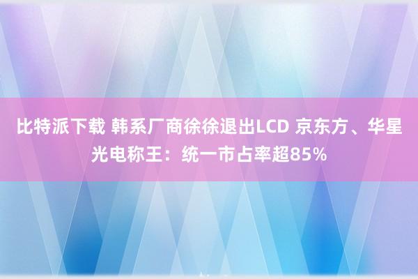 比特派下载 韩系厂商徐徐退出LCD 京东方、华星光电称王：统一市占率超85%