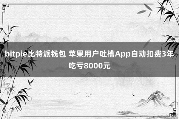 bitpie比特派钱包 苹果用户吐槽App自动扣费3年吃亏8000元
