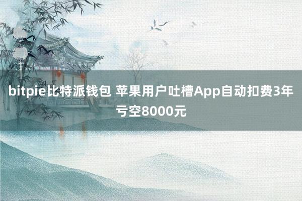 bitpie比特派钱包 苹果用户吐槽App自动扣费3年亏空8000元