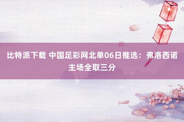 比特派下载 中国足彩网北单06日推选：弗洛西诺主场全取三分