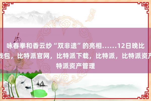 咏春拳和香云纱“双非遗”的亮相……12日晚比特派钱包，比特派官网，比特派下载，比特派，比特派资产管理