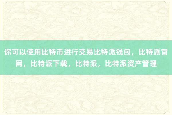 你可以使用比特币进行交易比特派钱包，比特派官网，比特派下载，比特派，比特派资产管理