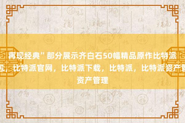 再现经典”部分展示齐白石50幅精品原作比特派钱包，比特派官网，比特派下载，比特派，比特派资产管理