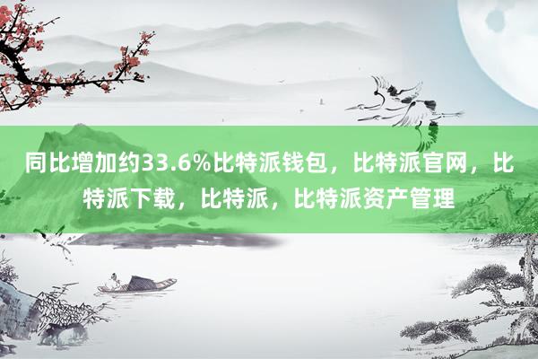 同比增加约33.6%比特派钱包，比特派官网，比特派下载，比特派，比特派资产管理