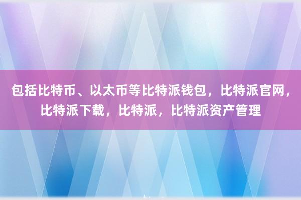 包括比特币、以太币等比特派钱包，比特派官网，比特派下载，比特派，比特派资产管理