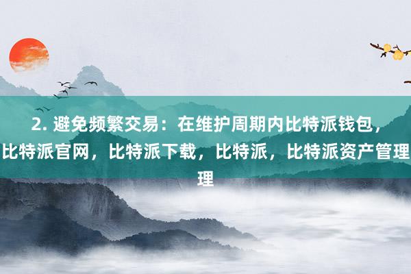 2. 避免频繁交易：在维护周期内比特派钱包，比特派官网，比特派下载，比特派，比特派资产管理