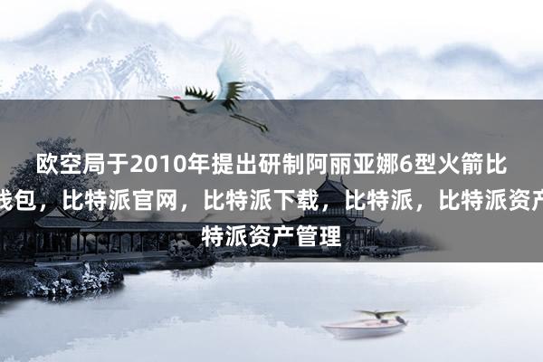 欧空局于2010年提出研制阿丽亚娜6型火箭比特派钱包，比特派官网，比特派下载，比特派，比特派资产管理