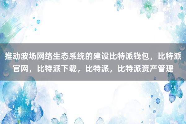 推动波场网络生态系统的建设比特派钱包，比特派官网，比特派下载，比特派，比特派资产管理