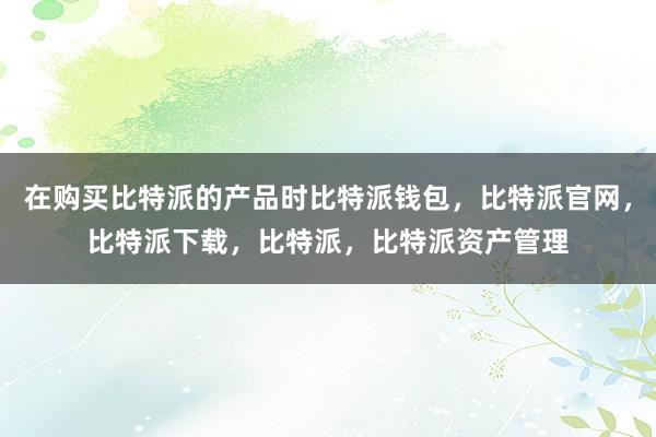 在购买比特派的产品时比特派钱包，比特派官网，比特派下载，比特派，比特派资产管理