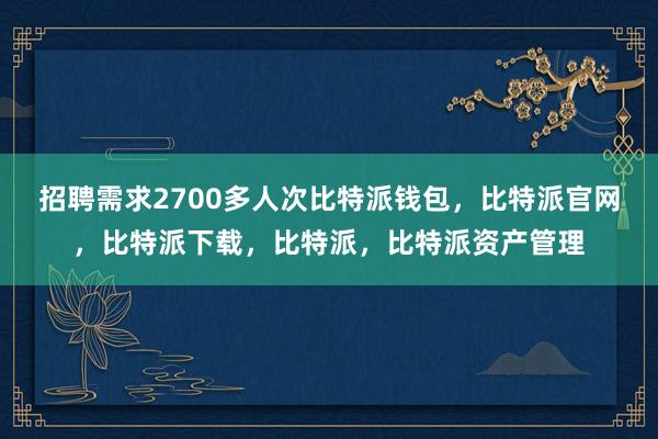 招聘需求2700多人次比特派钱包，比特派官网，比特派下载，比特派，比特派资产管理