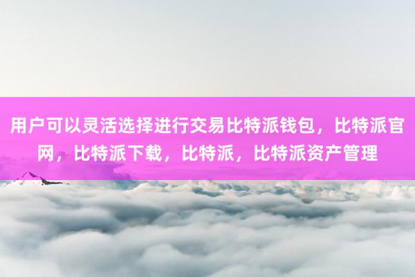 用户可以灵活选择进行交易比特派钱包，比特派官网，比特派下载，比特派，比特派资产管理