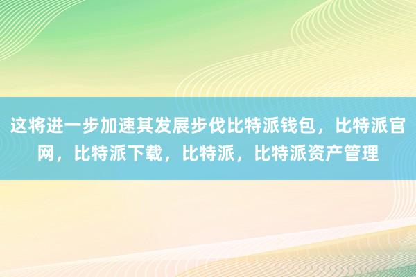 这将进一步加速其发展步伐比特派钱包，比特派官网，比特派下载，比特派，比特派资产管理