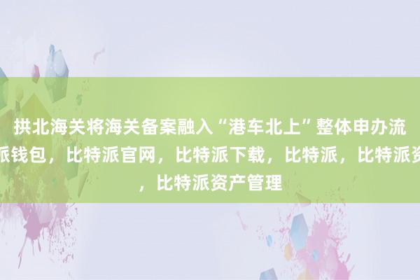 拱北海关将海关备案融入“港车北上”整体申办流程比特派钱包，比特派官网，比特派下载，比特派，比特派资产管理