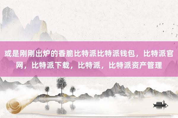 或是刚刚出炉的香脆比特派比特派钱包，比特派官网，比特派下载，比特派，比特派资产管理