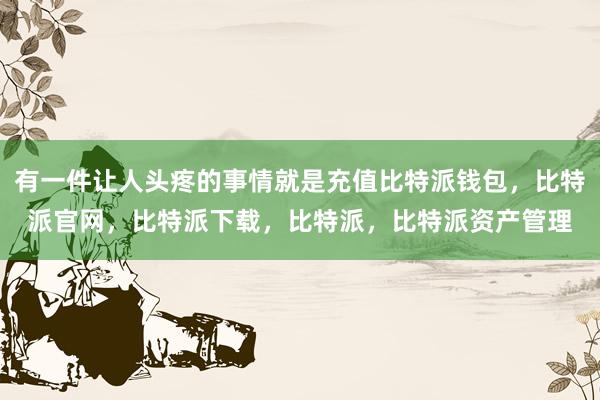 有一件让人头疼的事情就是充值比特派钱包，比特派官网，比特派下载，比特派，比特派资产管理