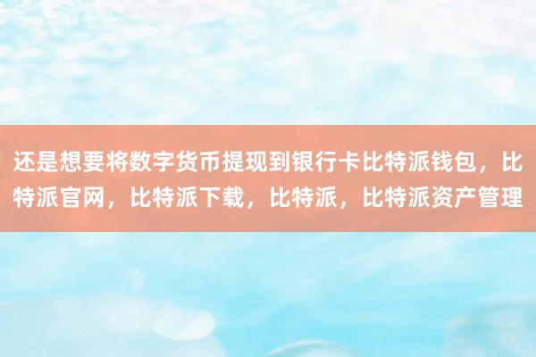 还是想要将数字货币提现到银行卡比特派钱包，比特派官网，比特派下载，比特派，比特派资产管理