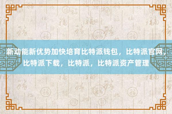 新动能新优势加快培育比特派钱包，比特派官网，比特派下载，比特派，比特派资产管理