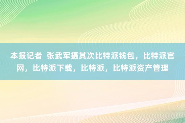 本报记者  张武军摄其次比特派钱包，比特派官网，比特派下载，比特派，比特派资产管理