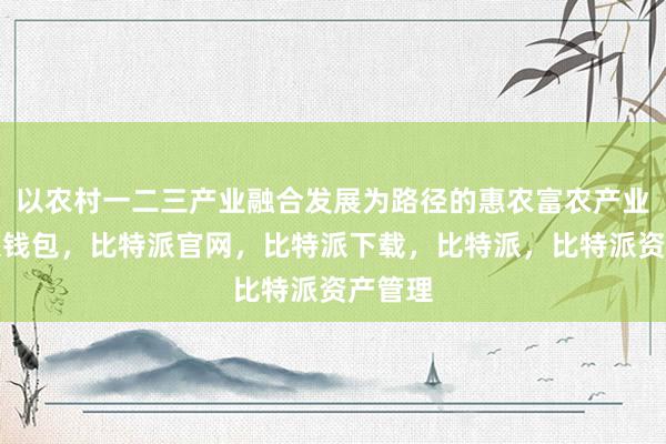 以农村一二三产业融合发展为路径的惠农富农产业比特派钱包，比特派官网，比特派下载，比特派，比特派资产管理