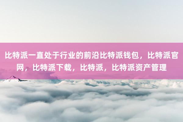 比特派一直处于行业的前沿比特派钱包，比特派官网，比特派下载，比特派，比特派资产管理