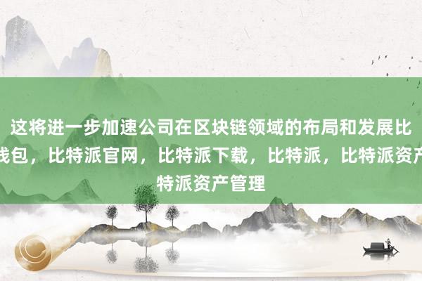 这将进一步加速公司在区块链领域的布局和发展比特派钱包，比特派官网，比特派下载，比特派，比特派资产管理