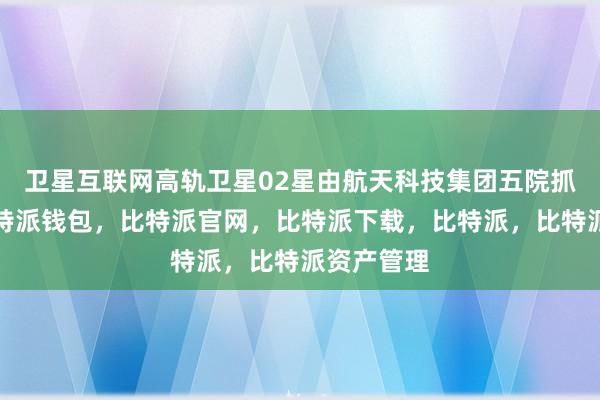 卫星互联网高轨卫星02星由航天科技集团五院抓总研制比特派钱包，比特派官网，比特派下载，比特派，比特派资产管理